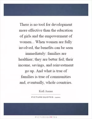 There is no tool for development more effective than the education of girls and the empowerment of women... When women are fully involved, the benefits can be seen immediately: families are healthier; they are better fed; their income, savings, and reinvestment go up. And what is true of families is true of communities and, eventually, whole countries Picture Quote #1