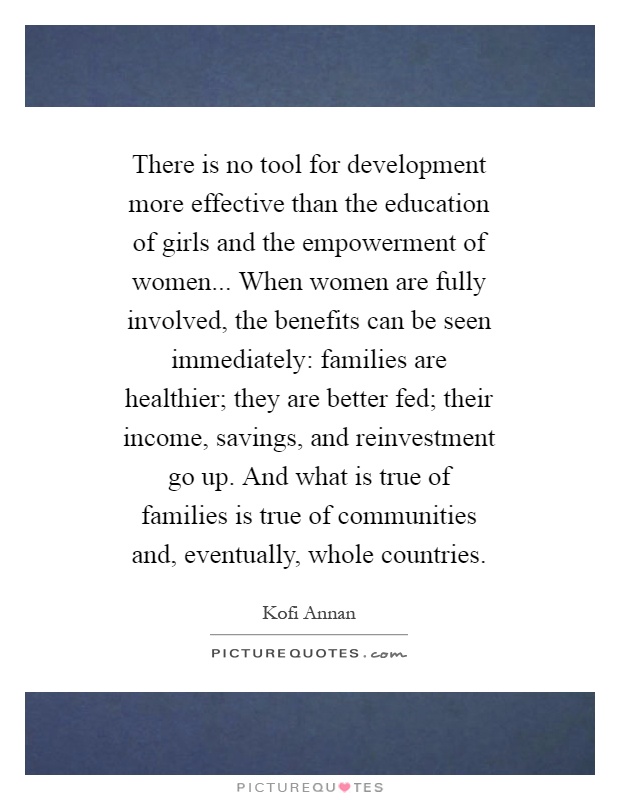 There is no tool for development more effective than the education of girls and the empowerment of women... When women are fully involved, the benefits can be seen immediately: families are healthier; they are better fed; their income, savings, and reinvestment go up. And what is true of families is true of communities and, eventually, whole countries Picture Quote #1