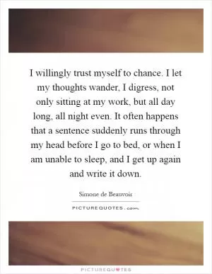I willingly trust myself to chance. I let my thoughts wander, I digress, not only sitting at my work, but all day long, all night even. It often happens that a sentence suddenly runs through my head before I go to bed, or when I am unable to sleep, and I get up again and write it down Picture Quote #1