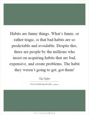 Habits are funny things. What’s funny, or rather tragic, is that bad habits are so predictable and avoidable. Despite this, there are people by the millions who insist on acquiring habits that are bad, expensive, and create problems. The habit they weren’t going to get, got them! Picture Quote #1