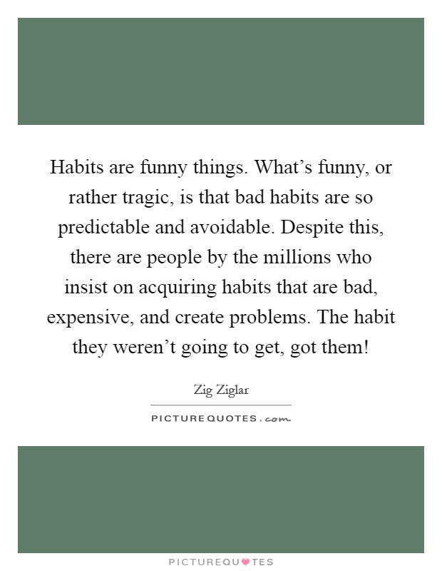 Habits are funny things. What's funny, or rather tragic, is that bad habits are so predictable and avoidable. Despite this, there are people by the millions who insist on acquiring habits that are bad, expensive, and create problems. The habit they weren't going to get, got them! Picture Quote #1