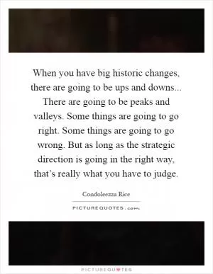 When you have big historic changes, there are going to be ups and downs... There are going to be peaks and valleys. Some things are going to go right. Some things are going to go wrong. But as long as the strategic direction is going in the right way, that’s really what you have to judge Picture Quote #1