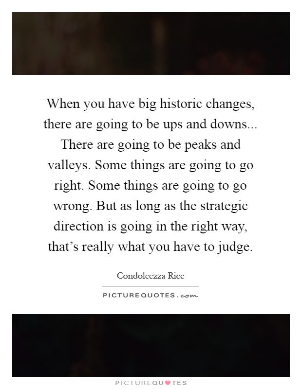 When you have big historic changes, there are going to be ups and downs... There are going to be peaks and valleys. Some things are going to go right. Some things are going to go wrong. But as long as the strategic direction is going in the right way, that's really what you have to judge Picture Quote #1