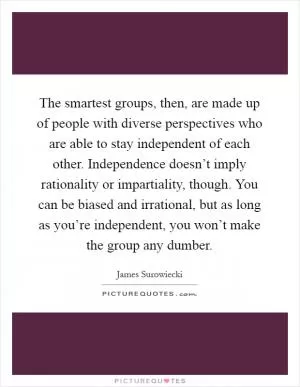 The smartest groups, then, are made up of people with diverse perspectives who are able to stay independent of each other. Independence doesn’t imply rationality or impartiality, though. You can be biased and irrational, but as long as you’re independent, you won’t make the group any dumber Picture Quote #1