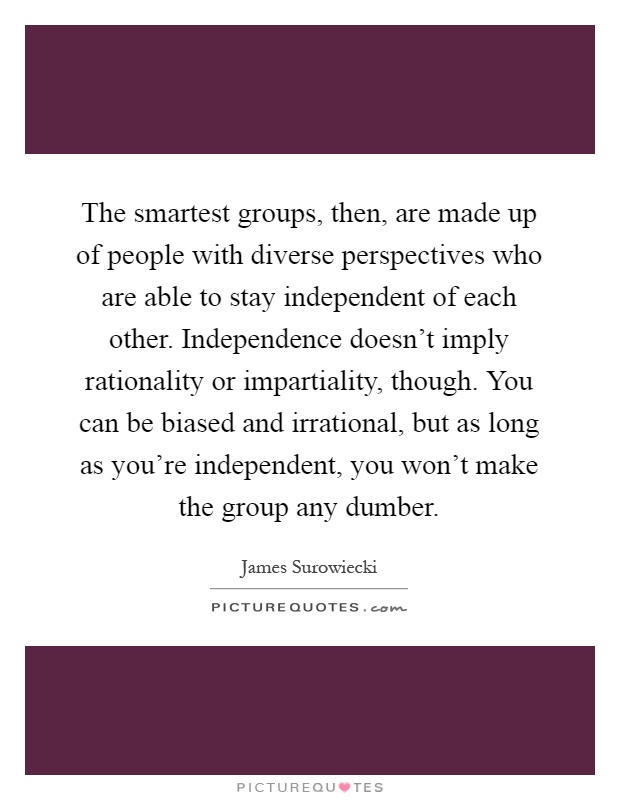 The smartest groups, then, are made up of people with diverse perspectives who are able to stay independent of each other. Independence doesn't imply rationality or impartiality, though. You can be biased and irrational, but as long as you're independent, you won't make the group any dumber Picture Quote #1