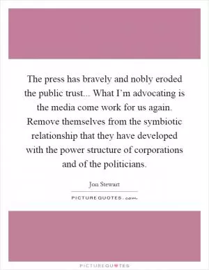 The press has bravely and nobly eroded the public trust... What I’m advocating is the media come work for us again. Remove themselves from the symbiotic relationship that they have developed with the power structure of corporations and of the politicians Picture Quote #1