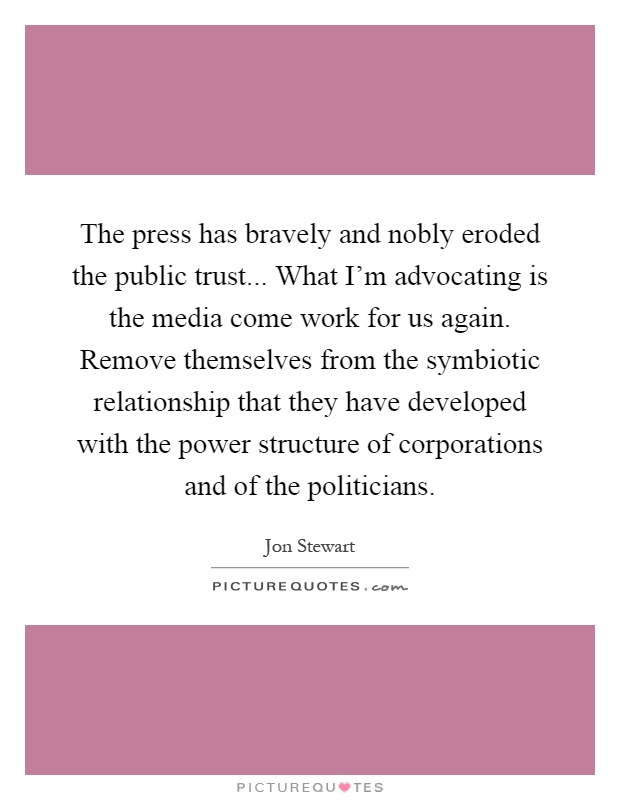 The press has bravely and nobly eroded the public trust... What I'm advocating is the media come work for us again. Remove themselves from the symbiotic relationship that they have developed with the power structure of corporations and of the politicians Picture Quote #1