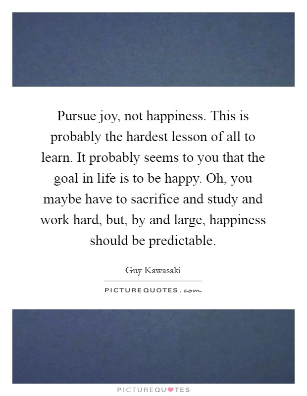 Pursue joy, not happiness. This is probably the hardest lesson of all to learn. It probably seems to you that the goal in life is to be happy. Oh, you maybe have to sacrifice and study and work hard, but, by and large, happiness should be predictable Picture Quote #1