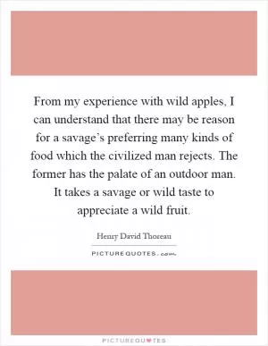 From my experience with wild apples, I can understand that there may be reason for a savage’s preferring many kinds of food which the civilized man rejects. The former has the palate of an outdoor man. It takes a savage or wild taste to appreciate a wild fruit Picture Quote #1