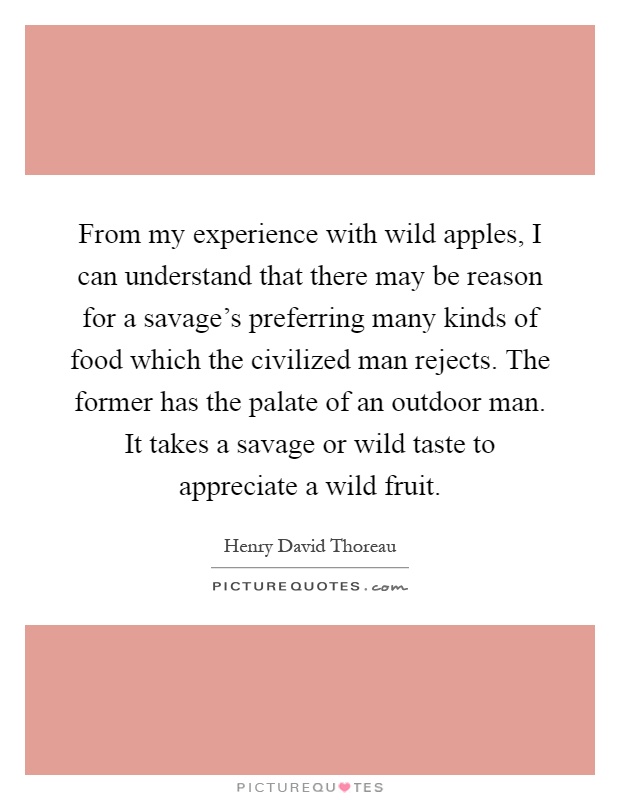 From my experience with wild apples, I can understand that there may be reason for a savage's preferring many kinds of food which the civilized man rejects. The former has the palate of an outdoor man. It takes a savage or wild taste to appreciate a wild fruit Picture Quote #1
