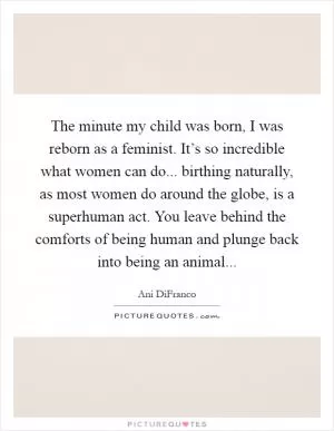 The minute my child was born, I was reborn as a feminist. It’s so incredible what women can do... birthing naturally, as most women do around the globe, is a superhuman act. You leave behind the comforts of being human and plunge back into being an animal Picture Quote #1