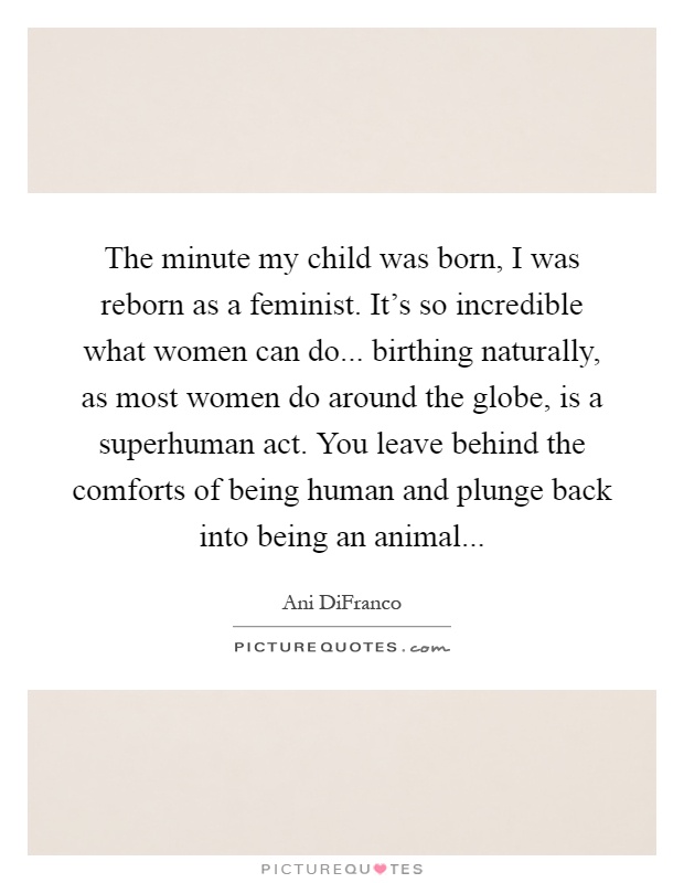 The minute my child was born, I was reborn as a feminist. It's so incredible what women can do... birthing naturally, as most women do around the globe, is a superhuman act. You leave behind the comforts of being human and plunge back into being an animal Picture Quote #1