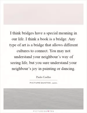I think bridges have a special meaning in our life. I think a book is a bridge. Any type of art is a bridge that allows different cultures to connect. You may not understand your neighbour’s way of seeing life, but you sure understand your neighbour’s joy in painting or dancing Picture Quote #1
