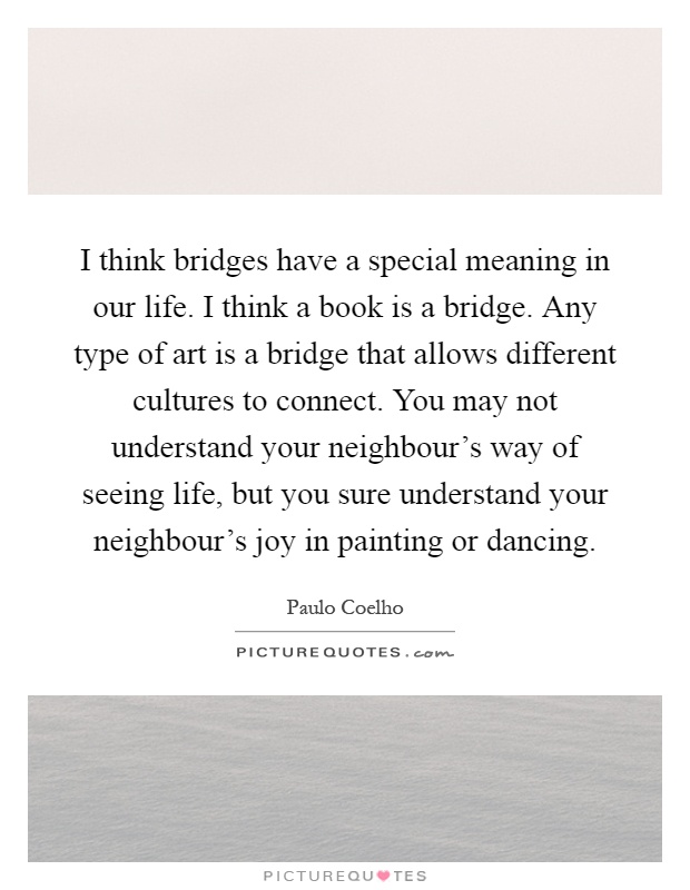 I think bridges have a special meaning in our life. I think a book is a bridge. Any type of art is a bridge that allows different cultures to connect. You may not understand your neighbour's way of seeing life, but you sure understand your neighbour's joy in painting or dancing Picture Quote #1