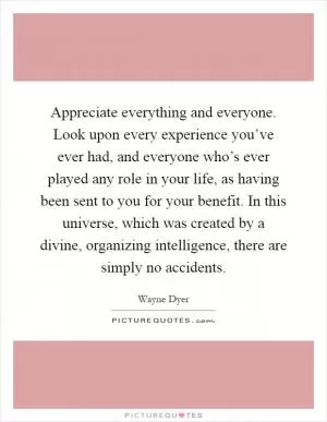 Appreciate everything and everyone. Look upon every experience you’ve ever had, and everyone who’s ever played any role in your life, as having been sent to you for your benefit. In this universe, which was created by a divine, organizing intelligence, there are simply no accidents Picture Quote #1