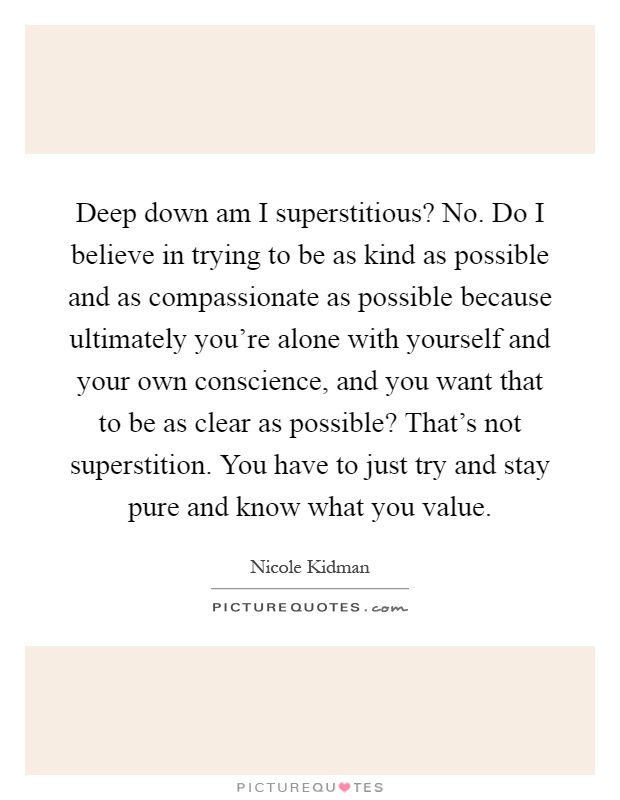 Deep down am I superstitious? No. Do I believe in trying to be as kind as possible and as compassionate as possible because ultimately you're alone with yourself and your own conscience, and you want that to be as clear as possible? That's not superstition. You have to just try and stay pure and know what you value Picture Quote #1