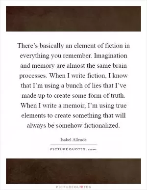 There’s basically an element of fiction in everything you remember. Imagination and memory are almost the same brain processes. When I write fiction, I know that I’m using a bunch of lies that I’ve made up to create some form of truth. When I write a memoir, I’m using true elements to create something that will always be somehow fictionalized Picture Quote #1