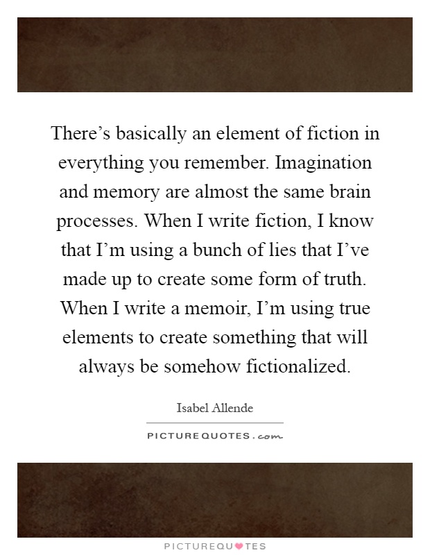 There's basically an element of fiction in everything you remember. Imagination and memory are almost the same brain processes. When I write fiction, I know that I'm using a bunch of lies that I've made up to create some form of truth. When I write a memoir, I'm using true elements to create something that will always be somehow fictionalized Picture Quote #1