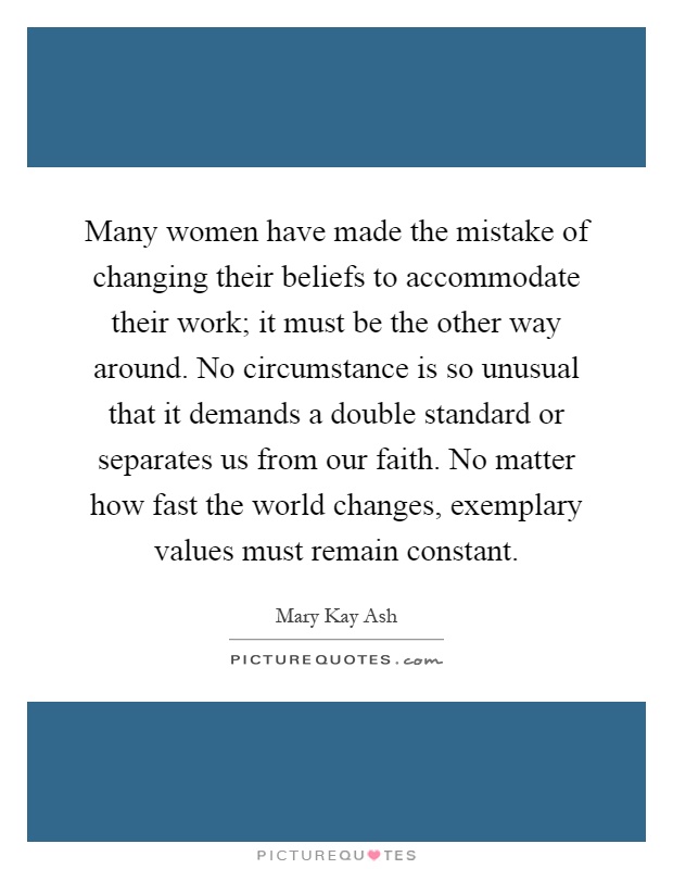 Many women have made the mistake of changing their beliefs to accommodate their work; it must be the other way around. No circumstance is so unusual that it demands a double standard or separates us from our faith. No matter how fast the world changes, exemplary values must remain constant Picture Quote #1