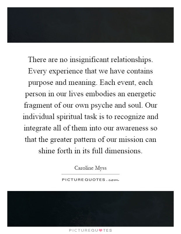 There are no insignificant relationships. Every experience that we have contains purpose and meaning. Each event, each person in our lives embodies an energetic fragment of our own psyche and soul. Our individual spiritual task is to recognize and integrate all of them into our awareness so that the greater pattern of our mission can shine forth in its full dimensions Picture Quote #1