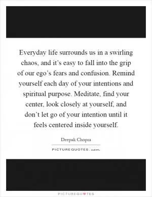 Everyday life surrounds us in a swirling chaos, and it’s easy to fall into the grip of our ego’s fears and confusion. Remind yourself each day of your intentions and spiritual purpose. Meditate, find your center, look closely at yourself, and don’t let go of your intention until it feels centered inside yourself Picture Quote #1