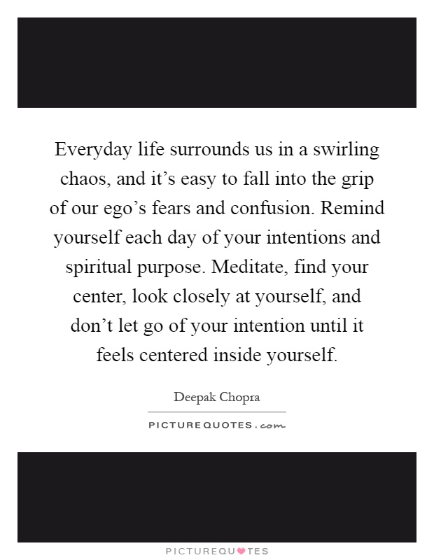Everyday life surrounds us in a swirling chaos, and it's easy to fall into the grip of our ego's fears and confusion. Remind yourself each day of your intentions and spiritual purpose. Meditate, find your center, look closely at yourself, and don't let go of your intention until it feels centered inside yourself Picture Quote #1