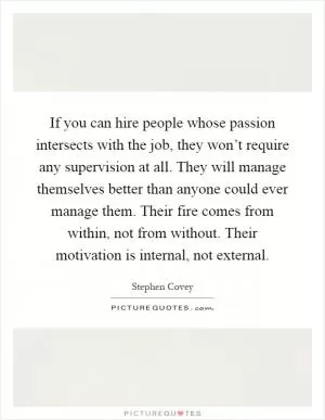 If you can hire people whose passion intersects with the job, they won’t require any supervision at all. They will manage themselves better than anyone could ever manage them. Their fire comes from within, not from without. Their motivation is internal, not external Picture Quote #1