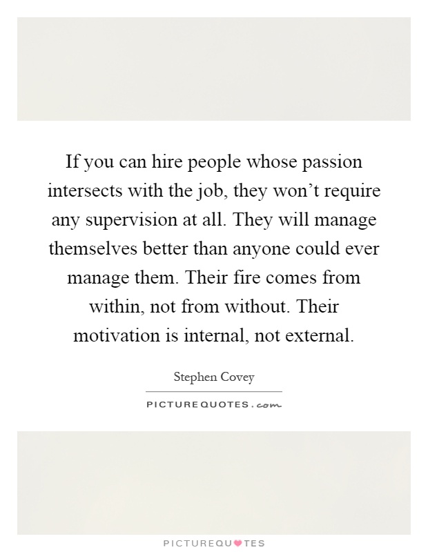 If you can hire people whose passion intersects with the job, they won't require any supervision at all. They will manage themselves better than anyone could ever manage them. Their fire comes from within, not from without. Their motivation is internal, not external Picture Quote #1