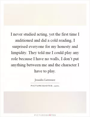 I never studied acting, yet the first time I auditioned and did a cold reading, I surprised everyone for my honesty and limpidity. They told me I could play any role because I have no walls, I don’t put anything between me and the character I have to play Picture Quote #1