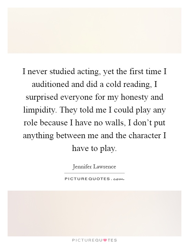 I never studied acting, yet the first time I auditioned and did a cold reading, I surprised everyone for my honesty and limpidity. They told me I could play any role because I have no walls, I don't put anything between me and the character I have to play Picture Quote #1