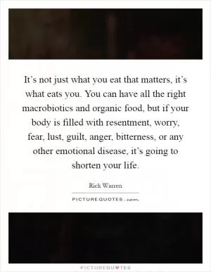 It’s not just what you eat that matters, it’s what eats you. You can have all the right macrobiotics and organic food, but if your body is filled with resentment, worry, fear, lust, guilt, anger, bitterness, or any other emotional disease, it’s going to shorten your life Picture Quote #1