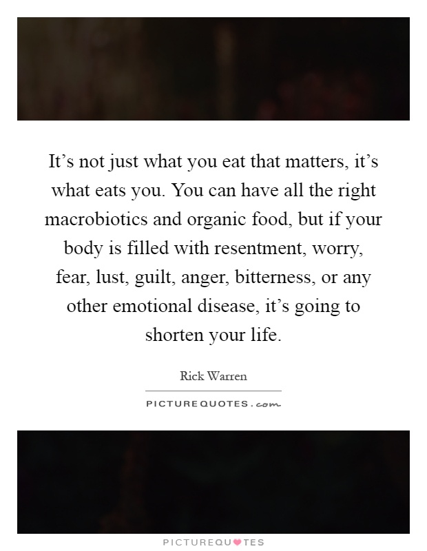 It's not just what you eat that matters, it's what eats you. You can have all the right macrobiotics and organic food, but if your body is filled with resentment, worry, fear, lust, guilt, anger, bitterness, or any other emotional disease, it's going to shorten your life Picture Quote #1