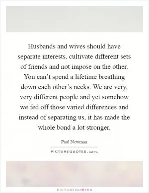 Husbands and wives should have separate interests, cultivate different sets of friends and not impose on the other. You can’t spend a lifetime breathing down each other’s necks. We are very, very different people and yet somehow we fed off those varied differences and instead of separating us, it has made the whole bond a lot stronger Picture Quote #1