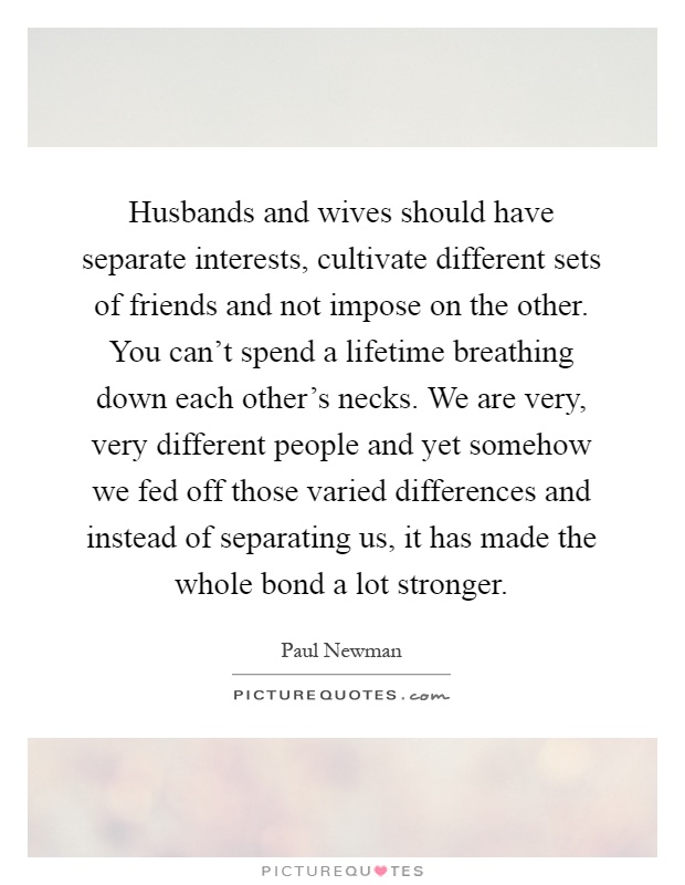 Husbands and wives should have separate interests, cultivate different sets of friends and not impose on the other. You can't spend a lifetime breathing down each other's necks. We are very, very different people and yet somehow we fed off those varied differences and instead of separating us, it has made the whole bond a lot stronger Picture Quote #1