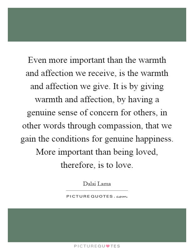 Even more important than the warmth and affection we receive, is the warmth and affection we give. It is by giving warmth and affection, by having a genuine sense of concern for others, in other words through compassion, that we gain the conditions for genuine happiness. More important than being loved, therefore, is to love Picture Quote #1