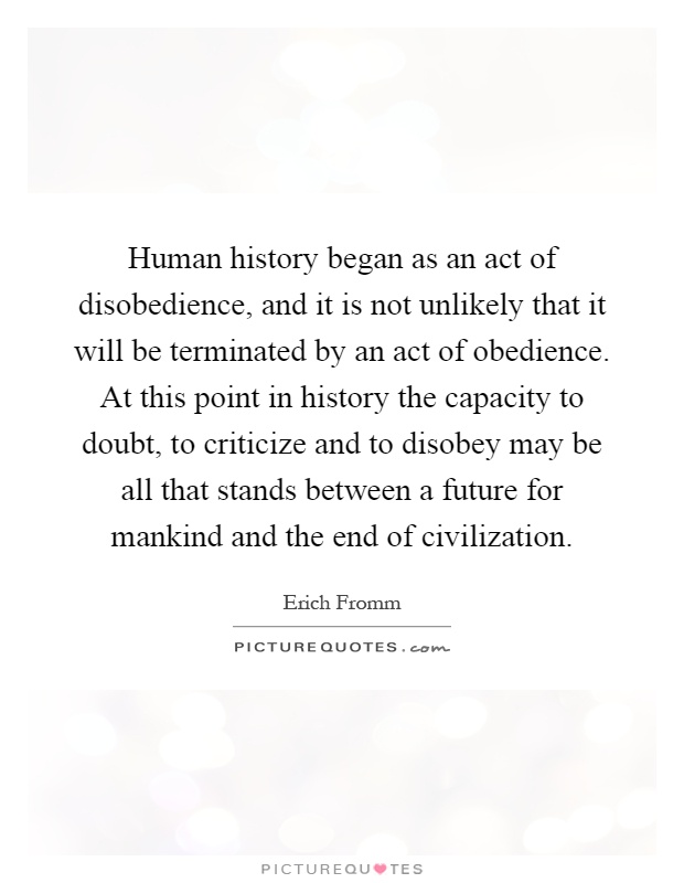 Human history began as an act of disobedience, and it is not unlikely that it will be terminated by an act of obedience. At this point in history the capacity to doubt, to criticize and to disobey may be all that stands between a future for mankind and the end of civilization Picture Quote #1