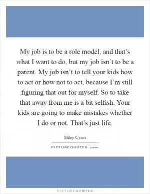 My job is to be a role model, and that’s what I want to do, but my job isn’t to be a parent. My job isn’t to tell your kids how to act or how not to act, because I’m still figuring that out for myself. So to take that away from me is a bit selfish. Your kids are going to make mistakes whether I do or not. That’s just life Picture Quote #1