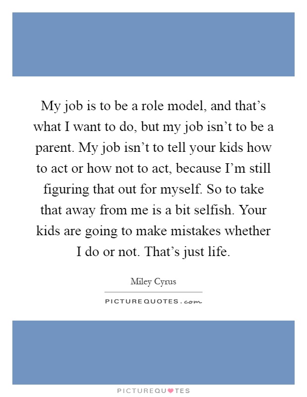 My job is to be a role model, and that's what I want to do, but my job isn't to be a parent. My job isn't to tell your kids how to act or how not to act, because I'm still figuring that out for myself. So to take that away from me is a bit selfish. Your kids are going to make mistakes whether I do or not. That's just life Picture Quote #1