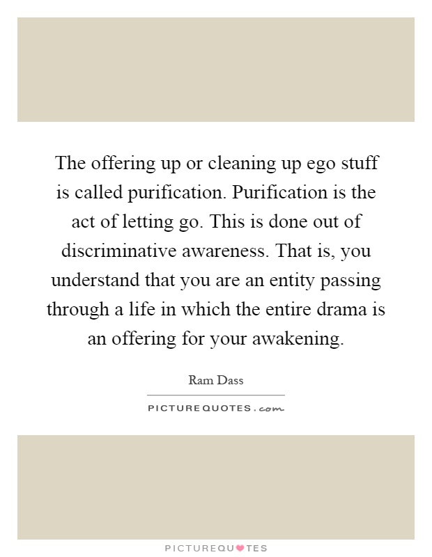 The offering up or cleaning up ego stuff is called purification. Purification is the act of letting go. This is done out of discriminative awareness. That is, you understand that you are an entity passing through a life in which the entire drama is an offering for your awakening Picture Quote #1