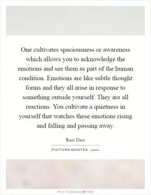 One cultivates spaciousness or awareness which allows you to acknowledge the emotions and see them as part of the human condition. Emotions are like subtle thought forms and they all arise in response to something outside yourself. They are all reactions. You cultivate a quietness in yourself that watches these emotions rising and falling and passing away Picture Quote #1
