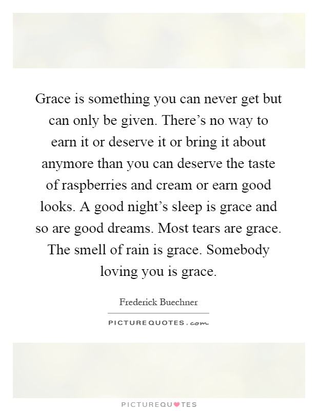 Grace is something you can never get but can only be given. There's no way to earn it or deserve it or bring it about anymore than you can deserve the taste of raspberries and cream or earn good looks. A good night's sleep is grace and so are good dreams. Most tears are grace. The smell of rain is grace. Somebody loving you is grace Picture Quote #1