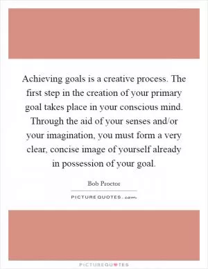 Achieving goals is a creative process. The first step in the creation of your primary goal takes place in your conscious mind. Through the aid of your senses and/or your imagination, you must form a very clear, concise image of yourself already in possession of your goal Picture Quote #1