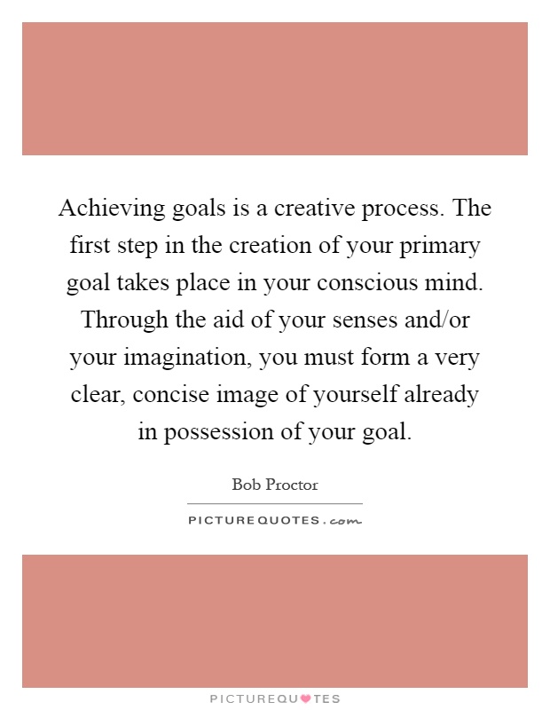 Achieving goals is a creative process. The first step in the creation of your primary goal takes place in your conscious mind. Through the aid of your senses and/or your imagination, you must form a very clear, concise image of yourself already in possession of your goal Picture Quote #1