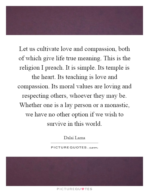 Let us cultivate love and compassion, both of which give life true meaning. This is the religion I preach. It is simple. Its temple is the heart. Its teaching is love and compassion. Its moral values are loving and respecting others, whoever they may be. Whether one is a lay person or a monastic, we have no other option if we wish to survive in this world Picture Quote #1