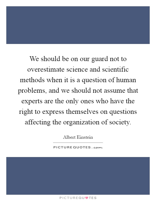 We should be on our guard not to overestimate science and scientific methods when it is a question of human problems, and we should not assume that experts are the only ones who have the right to express themselves on questions affecting the organization of society Picture Quote #1