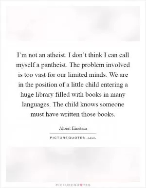 I’m not an atheist. I don’t think I can call myself a pantheist. The problem involved is too vast for our limited minds. We are in the position of a little child entering a huge library filled with books in many languages. The child knows someone must have written those books Picture Quote #1