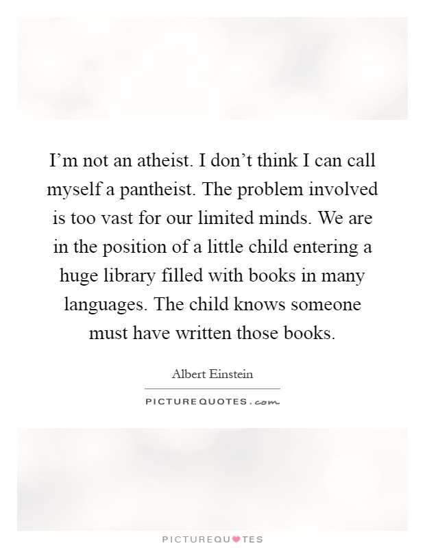 I'm not an atheist. I don't think I can call myself a pantheist. The problem involved is too vast for our limited minds. We are in the position of a little child entering a huge library filled with books in many languages. The child knows someone must have written those books Picture Quote #1
