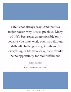 Life is not always easy. And that is a major reason why it is so precious. Many of life’s best rewards are possible only because you must work your way through difficult challenges to get to them. If everything in life were easy, there would be no opportunity for real fulfillment Picture Quote #1