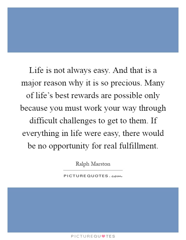 Life is not always easy. And that is a major reason why it is so precious. Many of life's best rewards are possible only because you must work your way through difficult challenges to get to them. If everything in life were easy, there would be no opportunity for real fulfillment Picture Quote #1