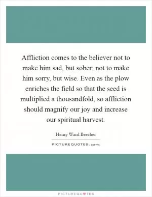 Affliction comes to the believer not to make him sad, but sober; not to make him sorry, but wise. Even as the plow enriches the field so that the seed is multiplied a thousandfold, so affliction should magnify our joy and increase our spiritual harvest Picture Quote #1